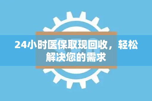 广州24小时医保取现回收，轻松解决您的需求
